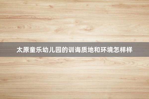 太原童乐幼儿园的训诲质地和环境怎样样