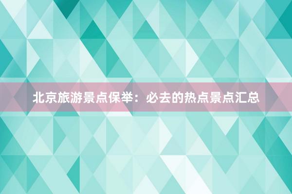 北京旅游景点保举：必去的热点景点汇总